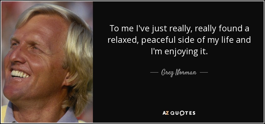 To me I've just really, really found a relaxed, peaceful side of my life and I'm enjoying it. - Greg Norman