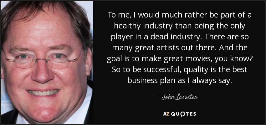 To me, I would much rather be part of a healthy industry than being the only player in a dead industry. There are so many great artists out there. And the goal is to make great movies, you know? So to be successful, quality is the best business plan as I always say. - John Lasseter
