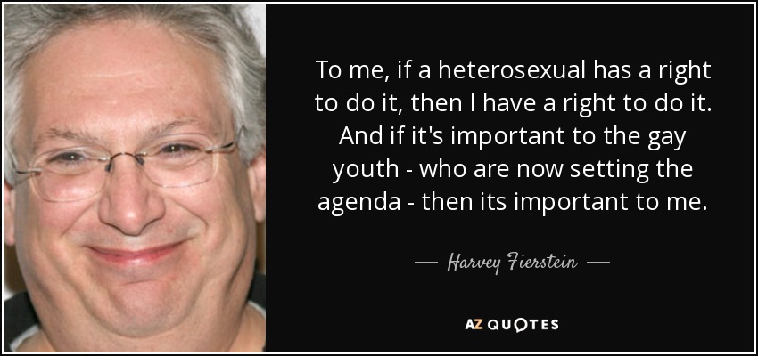 To me, if a heterosexual has a right to do it, then I have a right to do it. And if it's important to the gay youth - who are now setting the agenda - then its important to me. - Harvey Fierstein