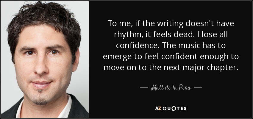 To me, if the writing doesn't have rhythm, it feels dead. I lose all confidence. The music has to emerge to feel confident enough to move on to the next major chapter. - Matt de la Pena