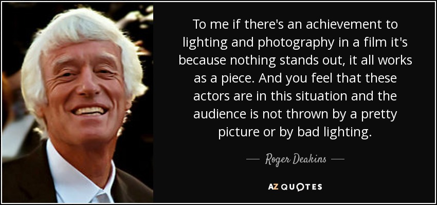 To me if there's an achievement to lighting and photography in a film it's because nothing stands out, it all works as a piece. And you feel that these actors are in this situation and the audience is not thrown by a pretty picture or by bad lighting. - Roger Deakins