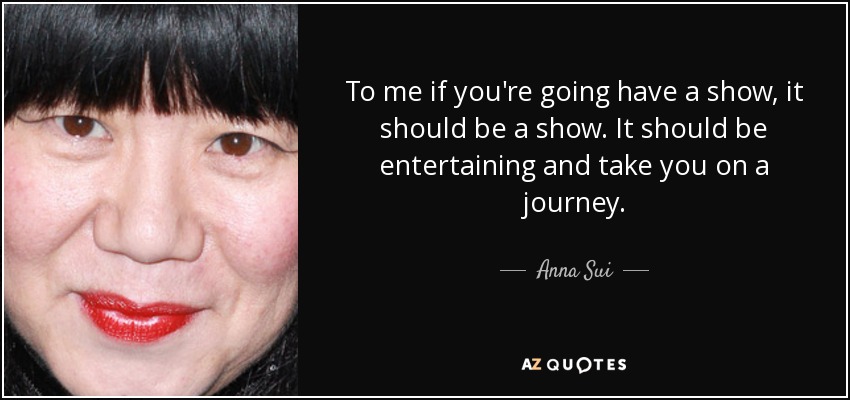 To me if you're going have a show, it should be a show. It should be entertaining and take you on a journey. - Anna Sui