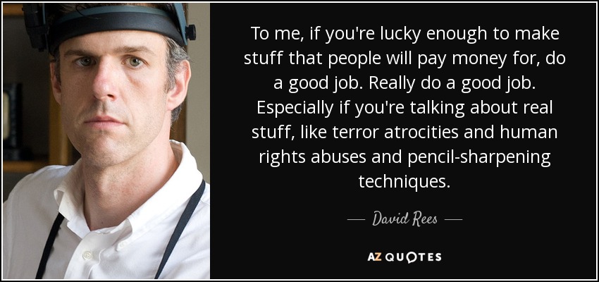 To me, if you're lucky enough to make stuff that people will pay money for, do a good job. Really do a good job. Especially if you're talking about real stuff, like terror atrocities and human rights abuses and pencil-sharpening techniques. - David Rees