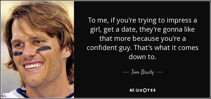 To me, if you're trying to impress a girl, get a date, they're gonna like that more because you're a confident guy. That's what it comes down to. - Tom Brady