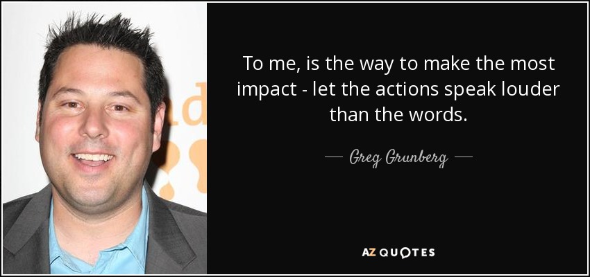 To me, is the way to make the most impact - let the actions speak louder than the words. - Greg Grunberg
