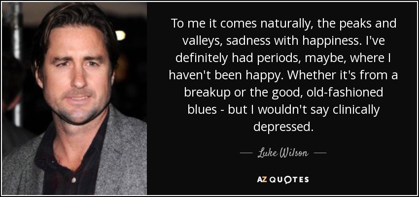 To me it comes naturally, the peaks and valleys, sadness with happiness. I've definitely had periods, maybe, where I haven't been happy. Whether it's from a breakup or the good, old-fashioned blues - but I wouldn't say clinically depressed. - Luke Wilson