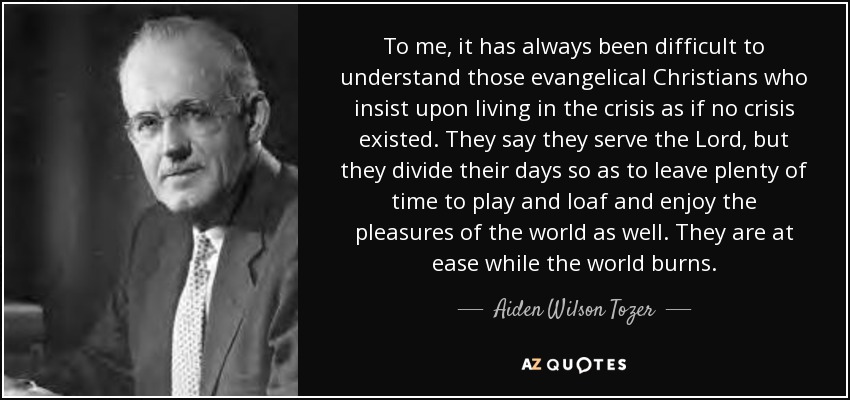 To me, it has always been difficult to understand those evangelical Christians who insist upon living in the crisis as if no crisis existed. They say they serve the Lord, but they divide their days so as to leave plenty of time to play and loaf and enjoy the pleasures of the world as well. They are at ease while the world burns. - Aiden Wilson Tozer