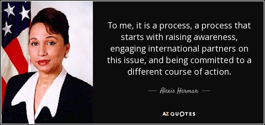 To me, it is a process, a process that starts with raising awareness, engaging international partners on this issue, and being committed to a different course of action. - Alexis Herman