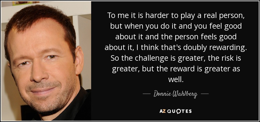 To me it is harder to play a real person, but when you do it and you feel good about it and the person feels good about it, I think that's doubly rewarding. So the challenge is greater, the risk is greater, but the reward is greater as well. - Donnie Wahlberg