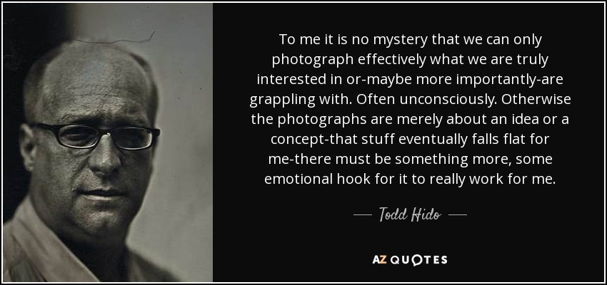 To me it is no mystery that we can only photograph effectively what we are truly interested in or-maybe more importantly-are grappling with. Often unconsciously. Otherwise the photographs are merely about an idea or a concept-that stuff eventually falls flat for me-there must be something more, some emotional hook for it to really work for me. - Todd Hido