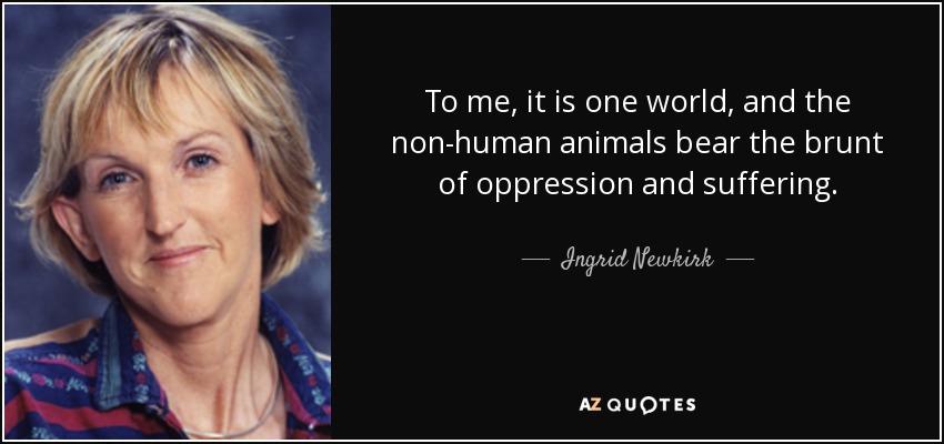 To me, it is one world, and the non-human animals bear the brunt of oppression and suffering. - Ingrid Newkirk