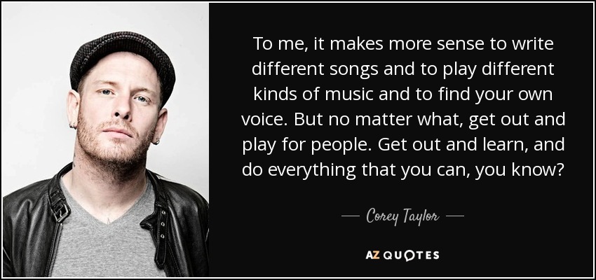 To me, it makes more sense to write different songs and to play different kinds of music and to find your own voice. But no matter what, get out and play for people. Get out and learn, and do everything that you can, you know? - Corey Taylor