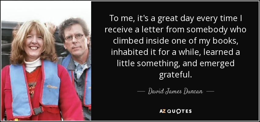 To me, it's a great day every time I receive a letter from somebody who climbed inside one of my books, inhabited it for a while, learned a little something, and emerged grateful. - David James Duncan