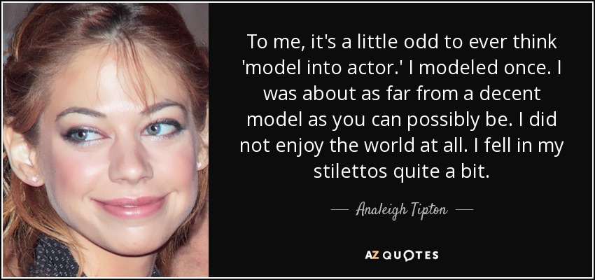 To me, it's a little odd to ever think 'model into actor.' I modeled once. I was about as far from a decent model as you can possibly be. I did not enjoy the world at all. I fell in my stilettos quite a bit. - Analeigh Tipton