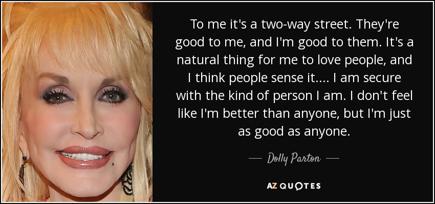 To me it's a two-way street. They're good to me, and I'm good to them. It's a natural thing for me to love people, and I think people sense it. ... I am secure with the kind of person I am. I don't feel like I'm better than anyone, but I'm just as good as anyone. - Dolly Parton