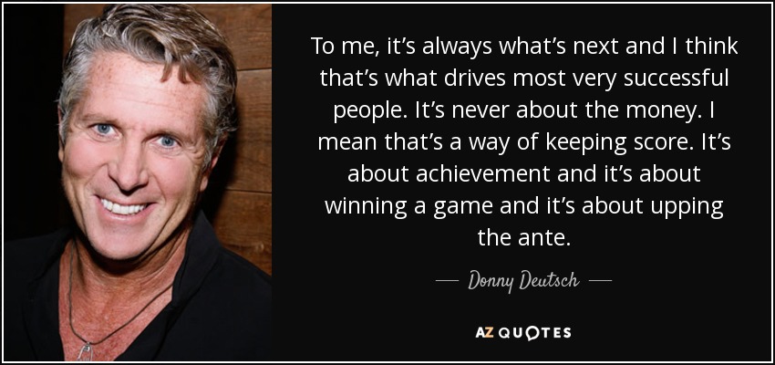 To me, it’s always what’s next and I think that’s what drives most very successful people. It’s never about the money. I mean that’s a way of keeping score. It’s about achievement and it’s about winning a game and it’s about upping the ante. - Donny Deutsch