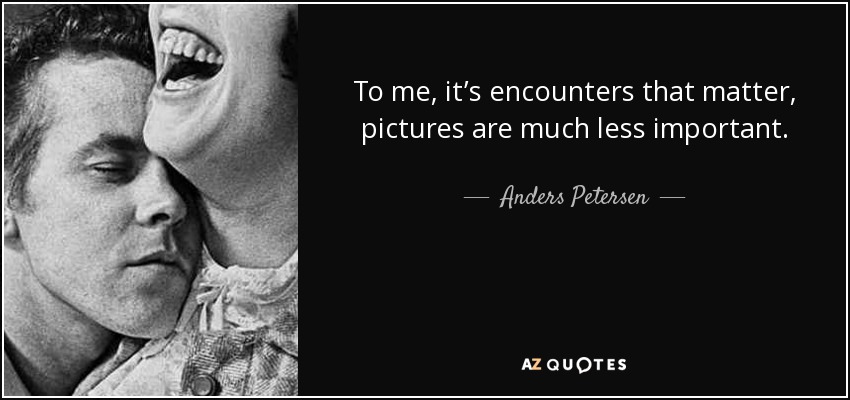To me, it’s encounters that matter, pictures are much less important. - Anders Petersen