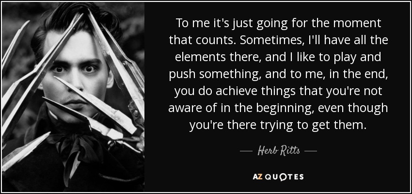 To me it's just going for the moment that counts. Sometimes, I'll have all the elements there, and I like to play and push something, and to me, in the end, you do achieve things that you're not aware of in the beginning, even though you're there trying to get them. - Herb Ritts
