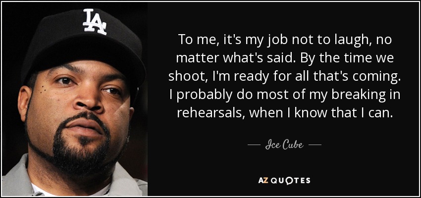 To me, it's my job not to laugh, no matter what's said. By the time we shoot, I'm ready for all that's coming. I probably do most of my breaking in rehearsals, when I know that I can. - Ice Cube