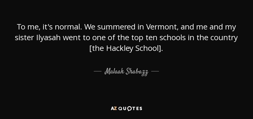 To me, it's normal. We summered in Vermont, and me and my sister Ilyasah went to one of the top ten schools in the country [the Hackley School]. - Malaak Shabazz