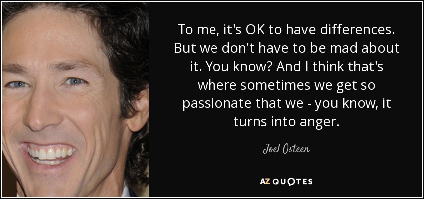 To me, it's OK to have differences. But we don't have to be mad about it. You know? And I think that's where sometimes we get so passionate that we - you know, it turns into anger. - Joel Osteen
