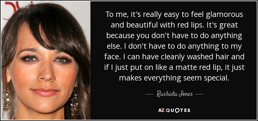 To me, it's really easy to feel glamorous and beautiful with red lips. It's great because you don't have to do anything else. I don't have to do anything to my face. I can have cleanly washed hair and if I just put on like a matte red lip, it just makes everything seem special. - Rashida Jones