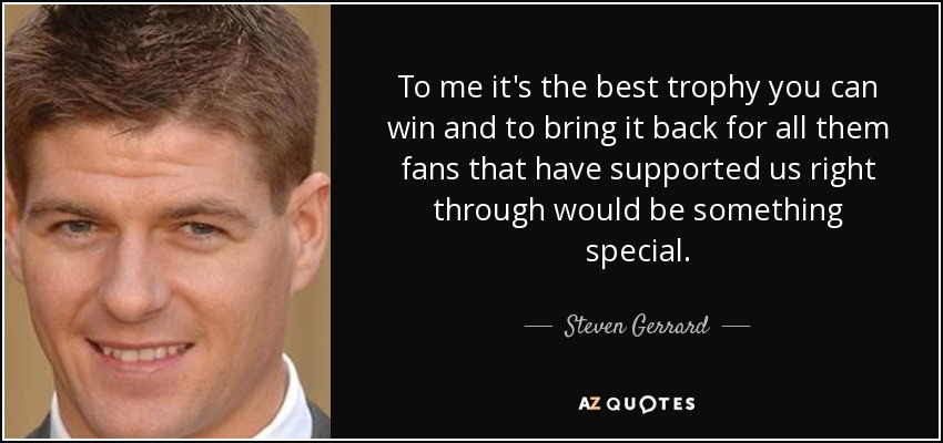 To me it's the best trophy you can win and to bring it back for all them fans that have supported us right through would be something special. - Steven Gerrard