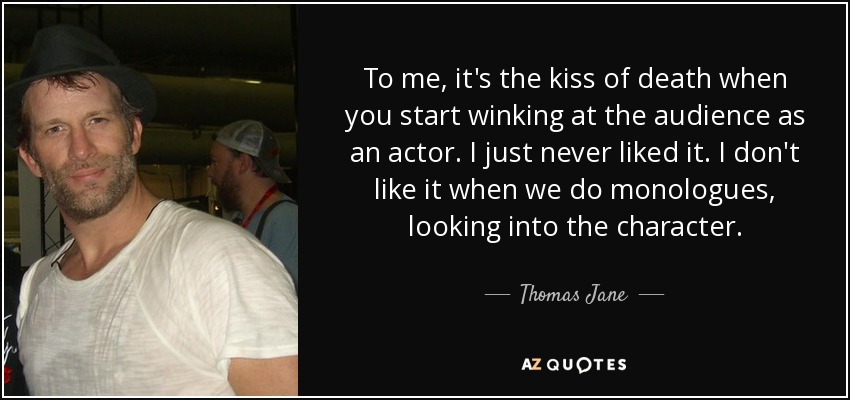 To me, it's the kiss of death when you start winking at the audience as an actor. I just never liked it. I don't like it when we do monologues, looking into the character. - Thomas Jane