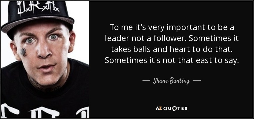 To me it's very important to be a leader not a follower. Sometimes it takes balls and heart to do that. Sometimes it's not that east to say. - Shane Bunting