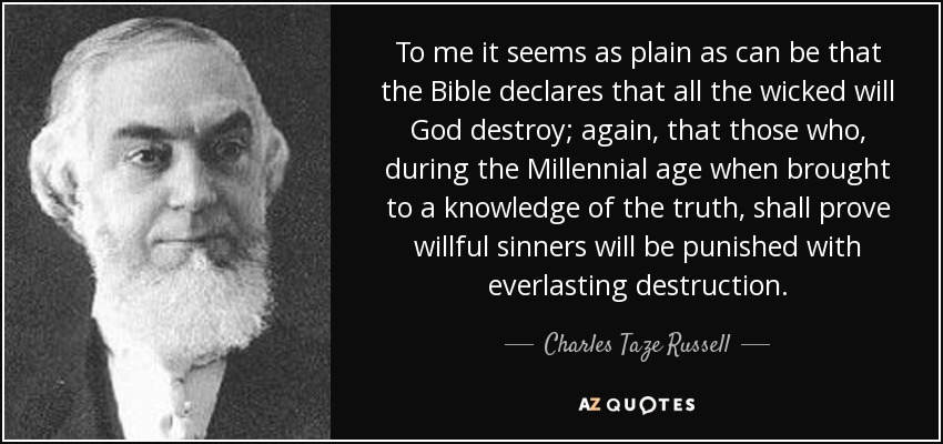 To me it seems as plain as can be that the Bible declares that all the wicked will God destroy; again, that those who, during the Millennial age when brought to a knowledge of the truth, shall prove willful sinners will be punished with everlasting destruction. - Charles Taze Russell