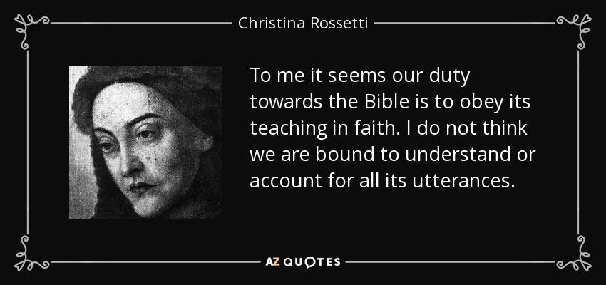 To me it seems our duty towards the Bible is to obey its teaching in faith. I do not think we are bound to understand or account for all its utterances. - Christina Rossetti