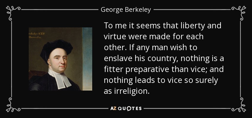 To me it seems that liberty and virtue were made for each other. If any man wish to enslave his country, nothing is a fitter preparative than vice; and nothing leads to vice so surely as irreligion. - George Berkeley