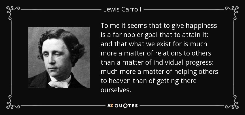 To me it seems that to give happiness is a far nobler goal that to attain it: and that what we exist for is much more a matter of relations to others than a matter of individual progress: much more a matter of helping others to heaven than of getting there ourselves. - Lewis Carroll