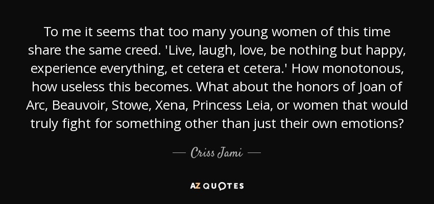 To me it seems that too many young women of this time share the same creed. 'Live, laugh, love, be nothing but happy, experience everything, et cetera et cetera.' How monotonous, how useless this becomes. What about the honors of Joan of Arc, Beauvoir, Stowe, Xena, Princess Leia, or women that would truly fight for something other than just their own emotions? - Criss Jami