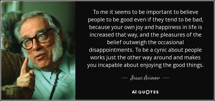 To me it seems to be important to believe people to be good even if they tend to be bad, because your own joy and happiness in life is increased that way, and the pleasures of the belief outweigh the occasional disappointments. To be a cynic about people works just the other way around and makes you incapable about enjoying the good things. - Isaac Asimov