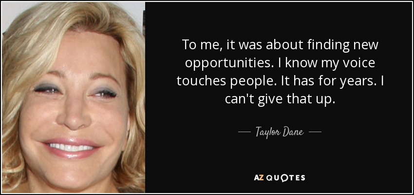 To me, it was about finding new opportunities. I know my voice touches people. It has for years. I can't give that up. - Taylor Dane