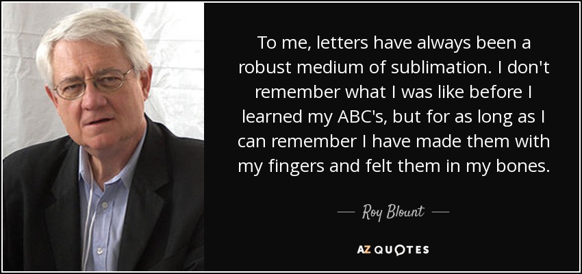 To me, letters have always been a robust medium of sublimation. I don't remember what I was like before I learned my ABC's, but for as long as I can remember I have made them with my fingers and felt them in my bones. - Roy Blount, Jr.