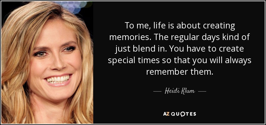 To me, life is about creating memories. The regular days kind of just blend in. You have to create special times so that you will always remember them. - Heidi Klum