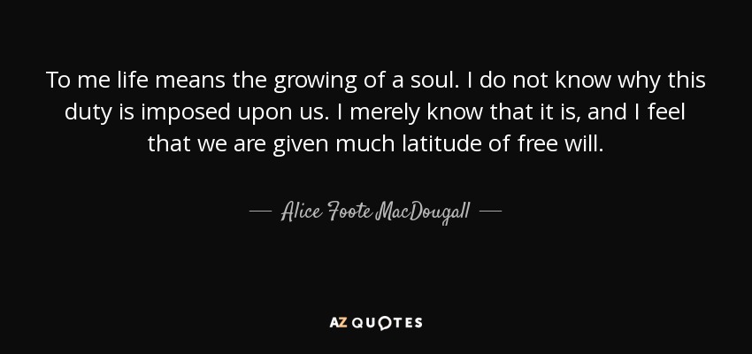 To me life means the growing of a soul. I do not know why this duty is imposed upon us. I merely know that it is, and I feel that we are given much latitude of free will. - Alice Foote MacDougall
