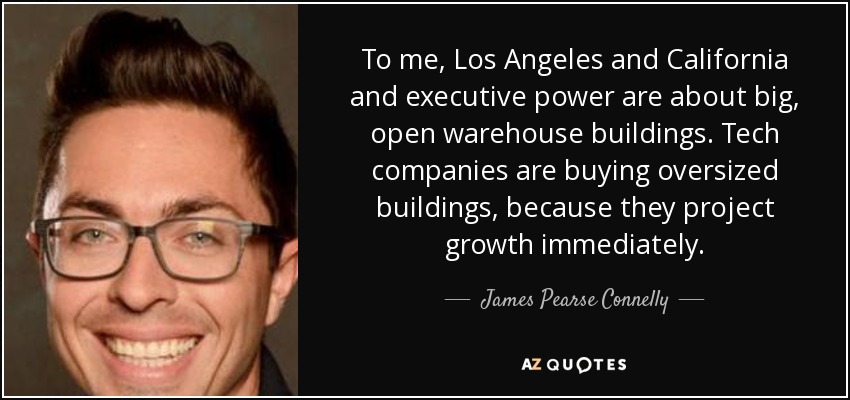 To me, Los Angeles and California and executive power are about big, open warehouse buildings. Tech companies are buying oversized buildings, because they project growth immediately. - James Pearse Connelly