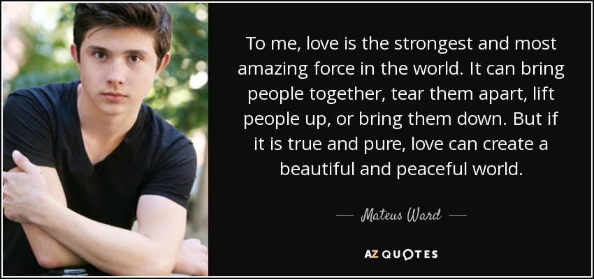 To me, love is the strongest and most amazing force in the world. It can bring people together, tear them apart, lift people up, or bring them down. But if it is true and pure, love can create a beautiful and peaceful world. - Mateus Ward