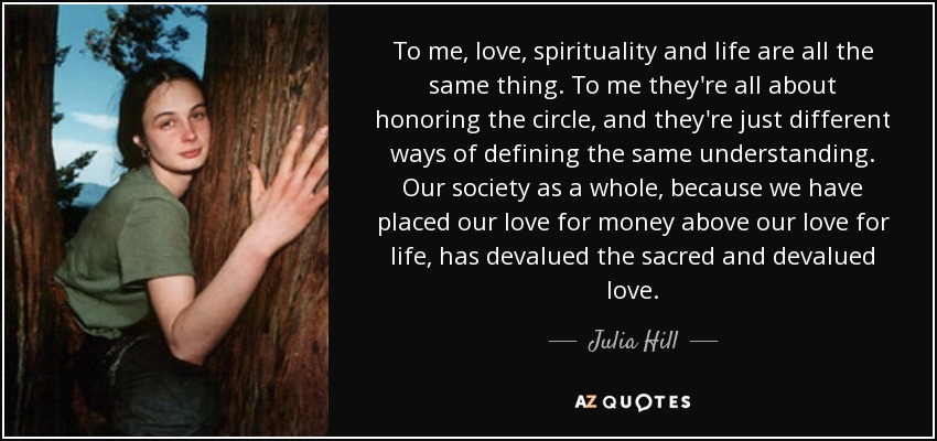 To me, love, spirituality and life are all the same thing. To me they're all about honoring the circle, and they're just different ways of defining the same understanding. Our society as a whole, because we have placed our love for money above our love for life, has devalued the sacred and devalued love. - Julia Hill