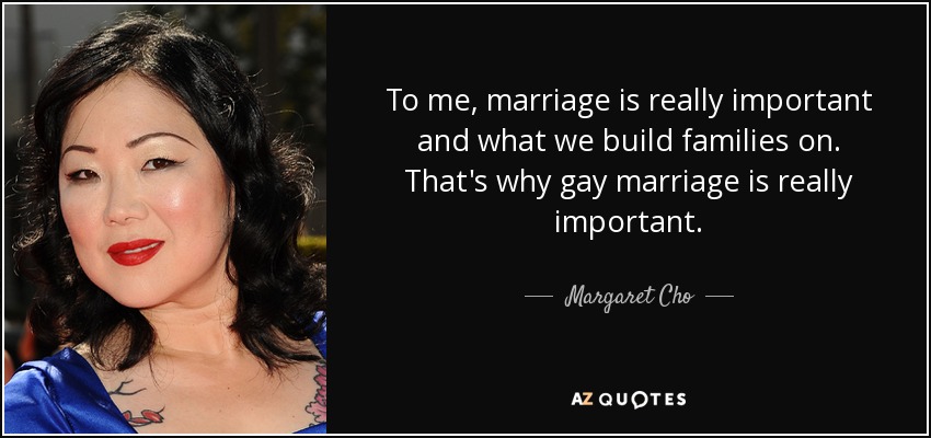 To me, marriage is really important and what we build families on. That's why gay marriage is really important. - Margaret Cho