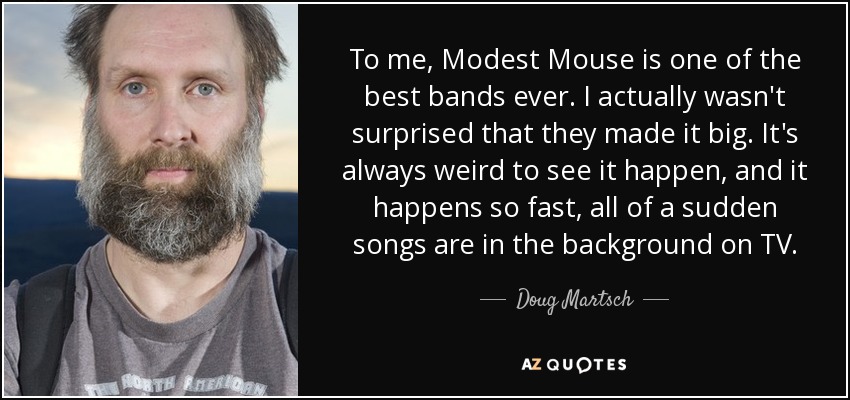 To me, Modest Mouse is one of the best bands ever. I actually wasn't surprised that they made it big. It's always weird to see it happen, and it happens so fast, all of a sudden songs are in the background on TV. - Doug Martsch