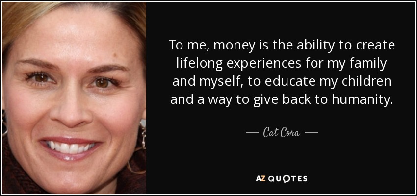 To me, money is the ability to create lifelong experiences for my family and myself, to educate my children and a way to give back to humanity. - Cat Cora