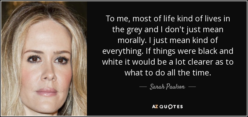 To me, most of life kind of lives in the grey and I don't just mean morally. I just mean kind of everything. If things were black and white it would be a lot clearer as to what to do all the time. - Sarah Paulson