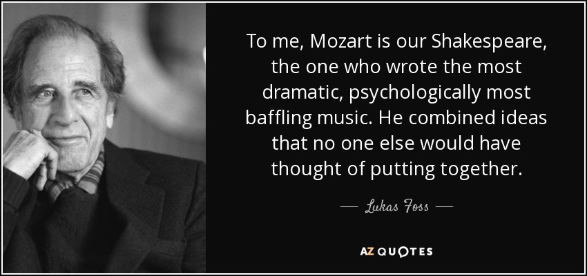 To me, Mozart is our Shakespeare, the one who wrote the most dramatic, psychologically most baffling music. He combined ideas that no one else would have thought of putting together. - Lukas Foss