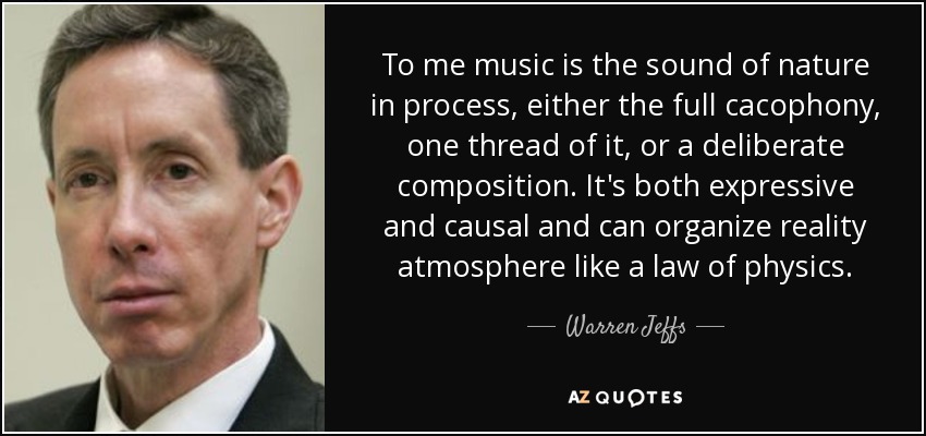 To me music is the sound of nature in process, either the full cacophony, one thread of it, or a deliberate composition. It's both expressive and causal and can organize reality atmosphere like a law of physics. - Warren Jeffs