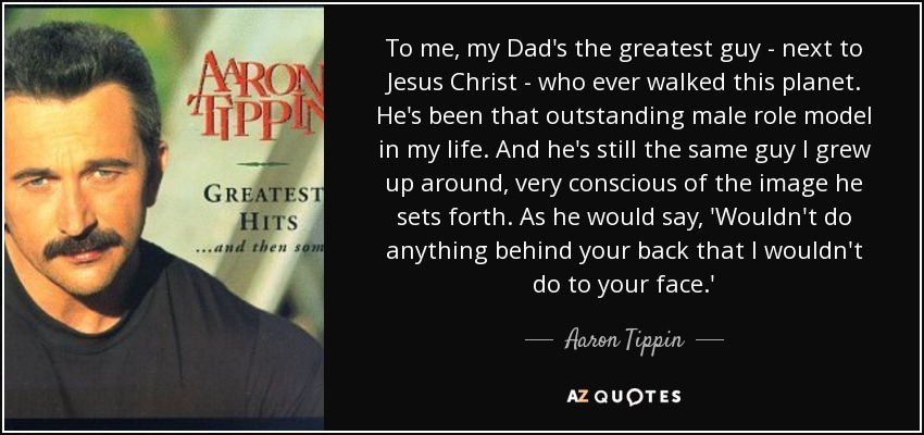 To me, my Dad's the greatest guy - next to Jesus Christ - who ever walked this planet. He's been that outstanding male role model in my life. And he's still the same guy I grew up around, very conscious of the image he sets forth. As he would say, 'Wouldn't do anything behind your back that I wouldn't do to your face.' - Aaron Tippin