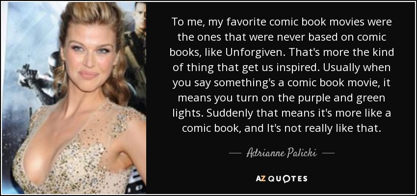 To me, my favorite comic book movies were the ones that were never based on comic books, like Unforgiven. That's more the kind of thing that get us inspired. Usually when you say something's a comic book movie, it means you turn on the purple and green lights. Suddenly that means it's more like a comic book, and It's not really like that. - Adrianne Palicki
